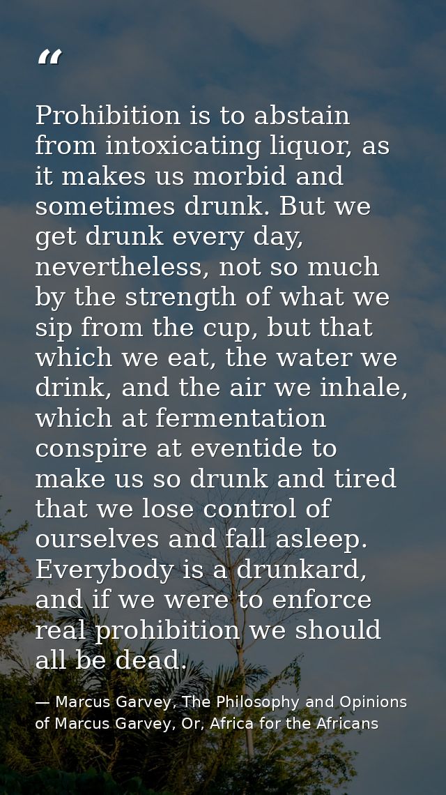 Prohibition is to abstain from intoxicating liquor, as it makes us morbid and sometimes drunk. But we get drunk every da — Marcus Garvey, The Philosophy and Opinions of Marcus Garvey, Or, Africa for the Africans