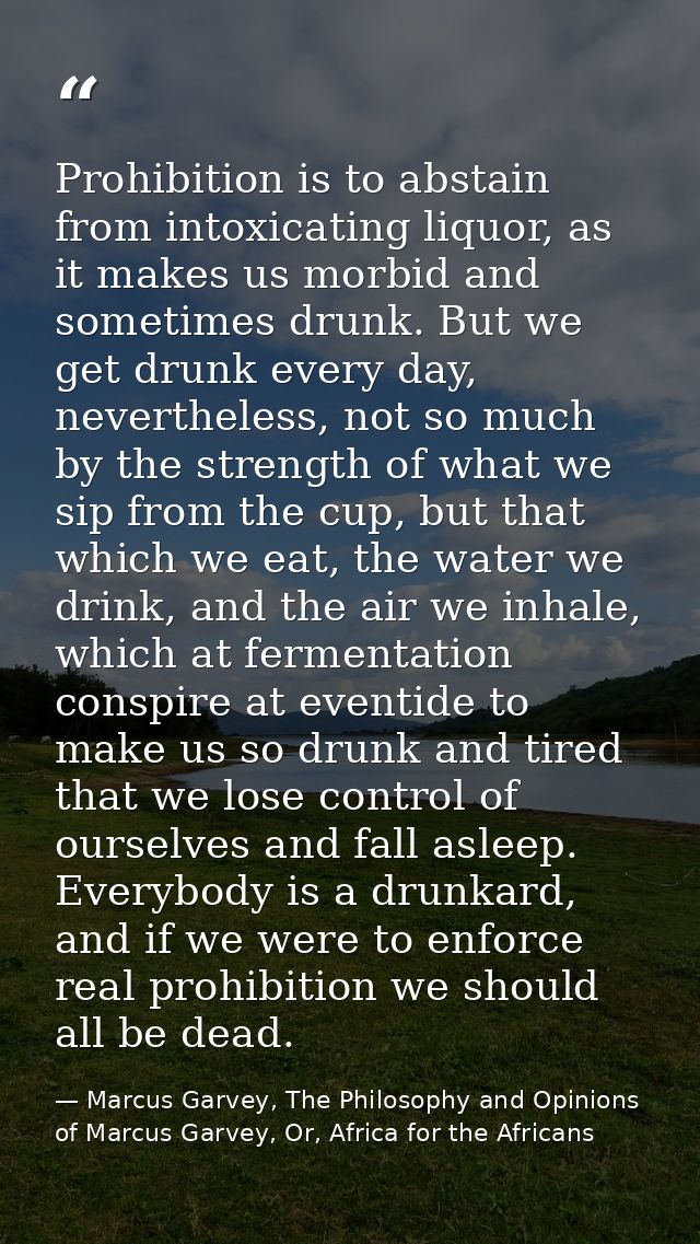 Prohibition is to abstain from intoxicating liquor, as it makes us morbid and sometimes drunk. But we get drunk every da — Marcus Garvey, The Philosophy and Opinions of Marcus Garvey, Or, Africa for the Africans