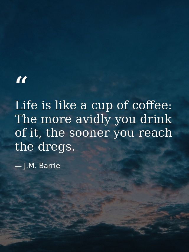 Life is like a cup of coffee: The more avidly you drink of it, the sooner you reach the dregs. — J.M. Barrie