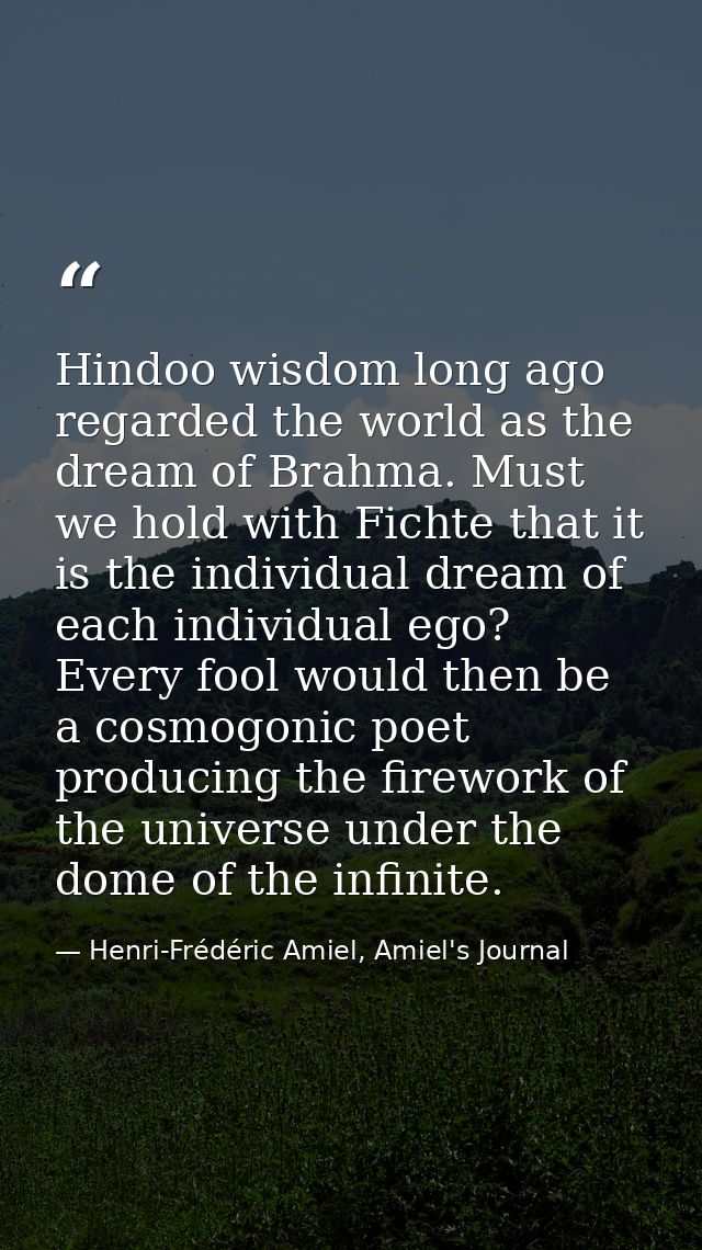 Hindoo wisdom long ago regarded the world as the dream of Brahma. Must we hold with Fichte that it is the individual dre — Henri-Frédéric Amiel, Amiel's Journal