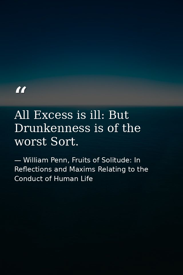 All Excess is ill: But Drunkenness is of the worst Sort. — William Penn, Fruits of Solitude: In Reflections and Maxims Relating to the Conduct of Human Life