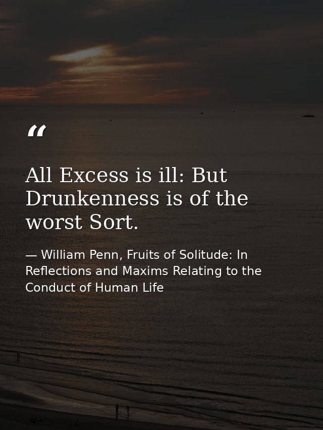 All Excess is ill: But Drunkenness is of the worst Sort. — William Penn, Fruits of Solitude: In Reflections and Maxims Relating to the Conduct of Human Life