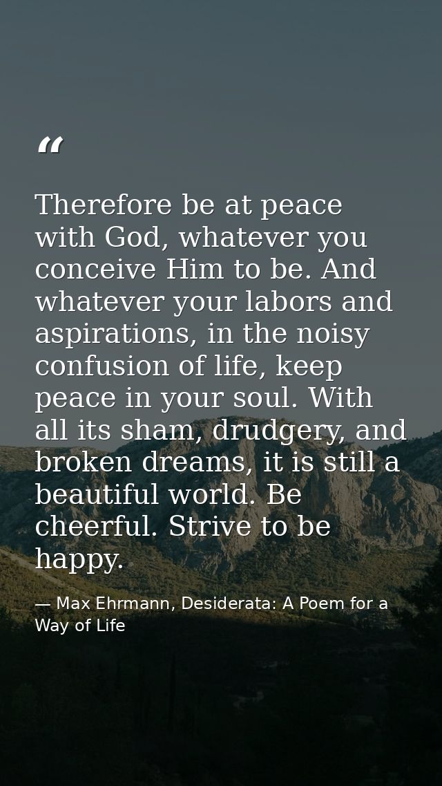 Therefore be at peace with God, whatever you conceive Him to be. And whatever your labors and aspirations, in the noisy  — Max Ehrmann, Desiderata: A Poem for a Way of Life