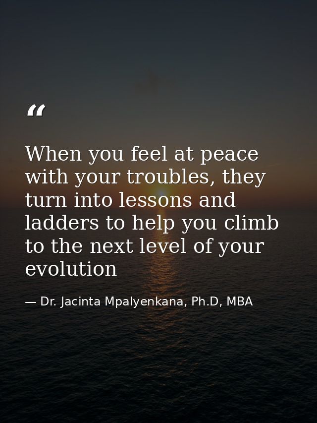 When you feel at peace with your troubles, they turn into lessons and ladders to help you climb to the next level of you — Dr. Jacinta Mpalyenkana, Ph.D, MBA