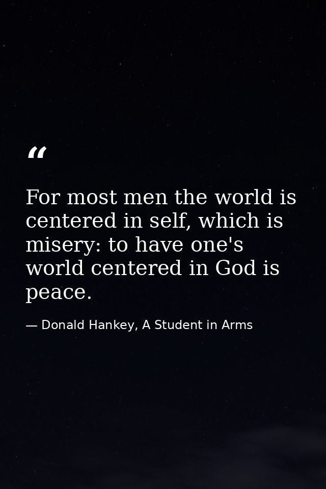 For most men the world is centered in self, which is misery: to have one's world centered in God is peace. — Donald Hankey, A Student in Arms