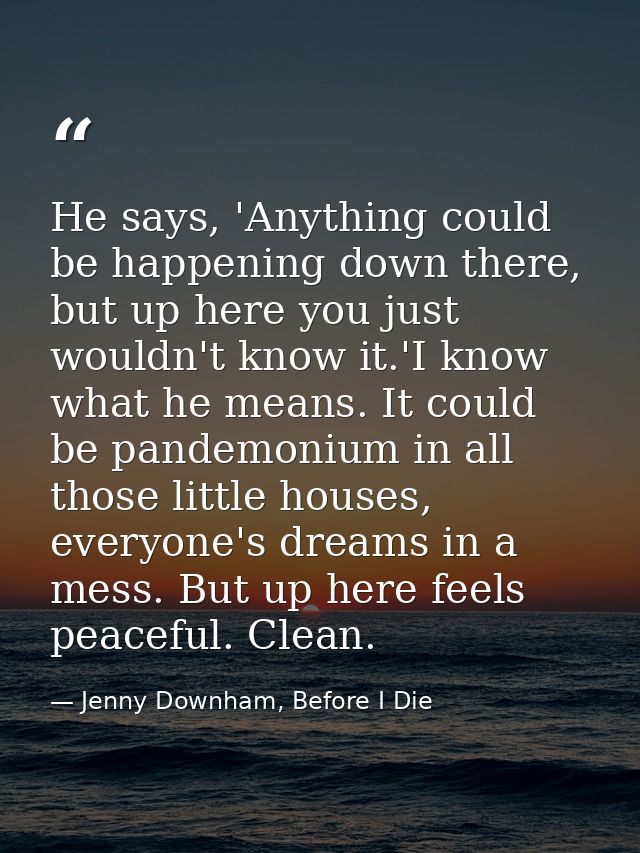 He says, 'Anything could be happening down there, but up here you just wouldn't know it.'I know what he means. It could  — Jenny Downham, Before I Die