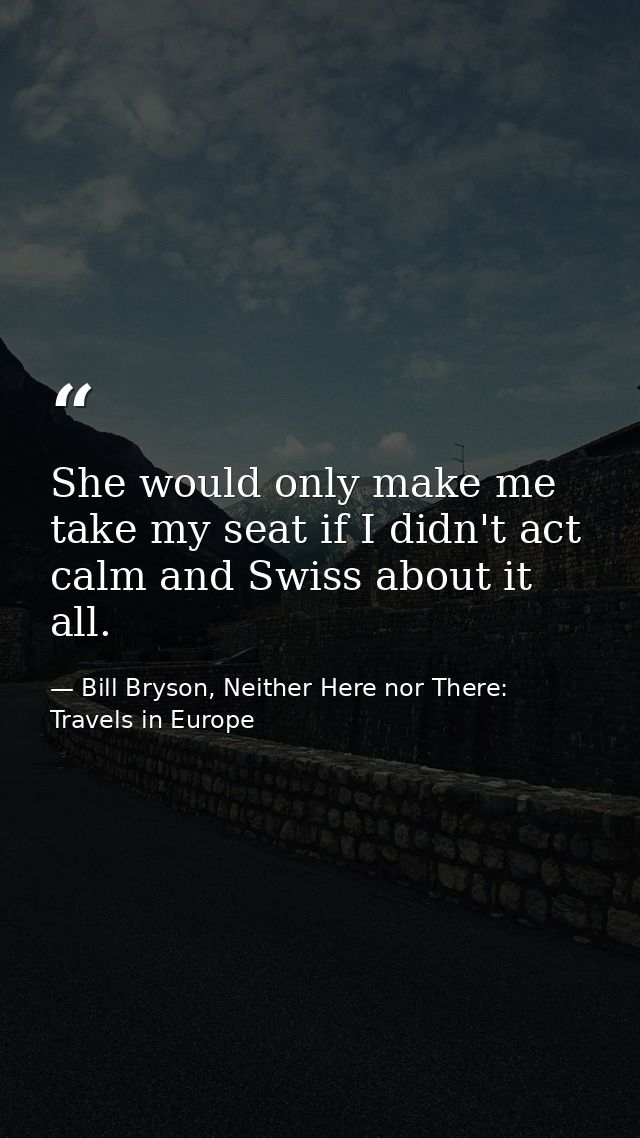 She would only make me take my seat if I didn't act calm and Swiss about it all. — Bill Bryson, Neither Here nor There: Travels in Europe