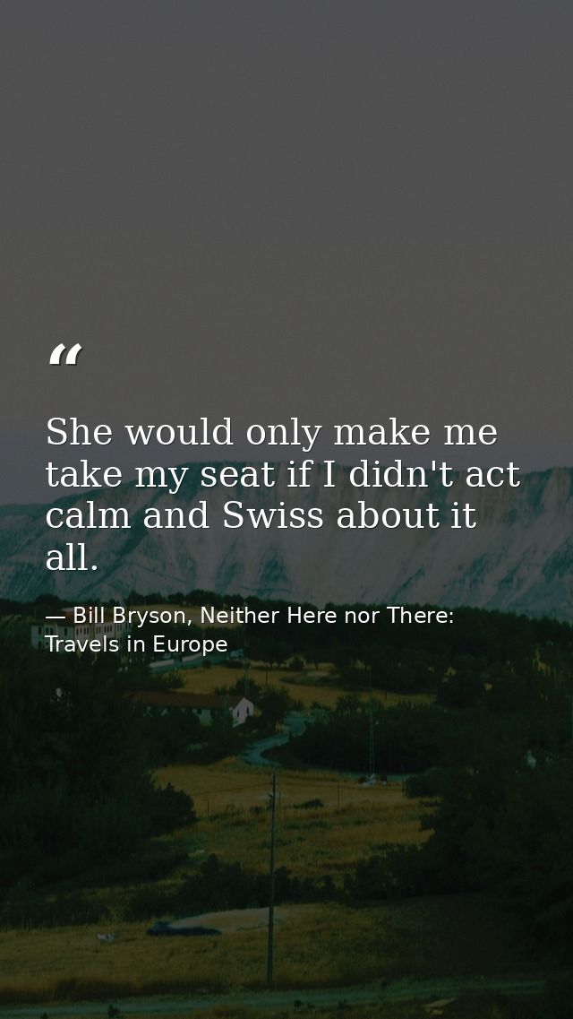 She would only make me take my seat if I didn't act calm and Swiss about it all. — Bill Bryson, Neither Here nor There: Travels in Europe