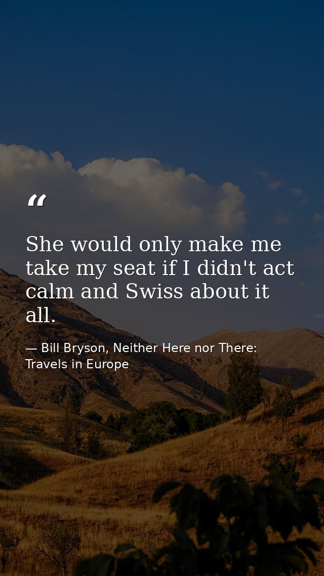 She would only make me take my seat if I didn't act calm and Swiss about it all. — Bill Bryson, Neither Here nor There: Travels in Europe