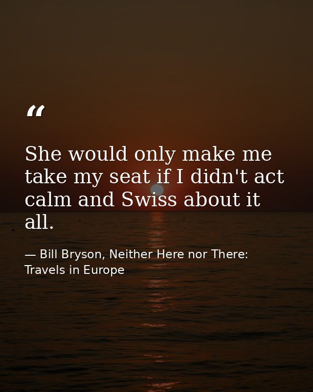 She would only make me take my seat if I didn't act calm and Swiss about it all. — Bill Bryson, Neither Here nor There: Travels in Europe