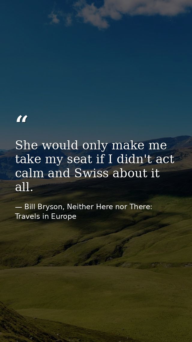 She would only make me take my seat if I didn't act calm and Swiss about it all. — Bill Bryson, Neither Here nor There: Travels in Europe