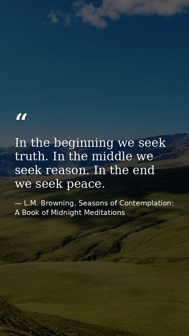 In the beginning we seek truth. In the middle we seek reason. In the end we seek peace. — L.M. Browning, Seasons of Contemplation: A Book of Midnight Meditations