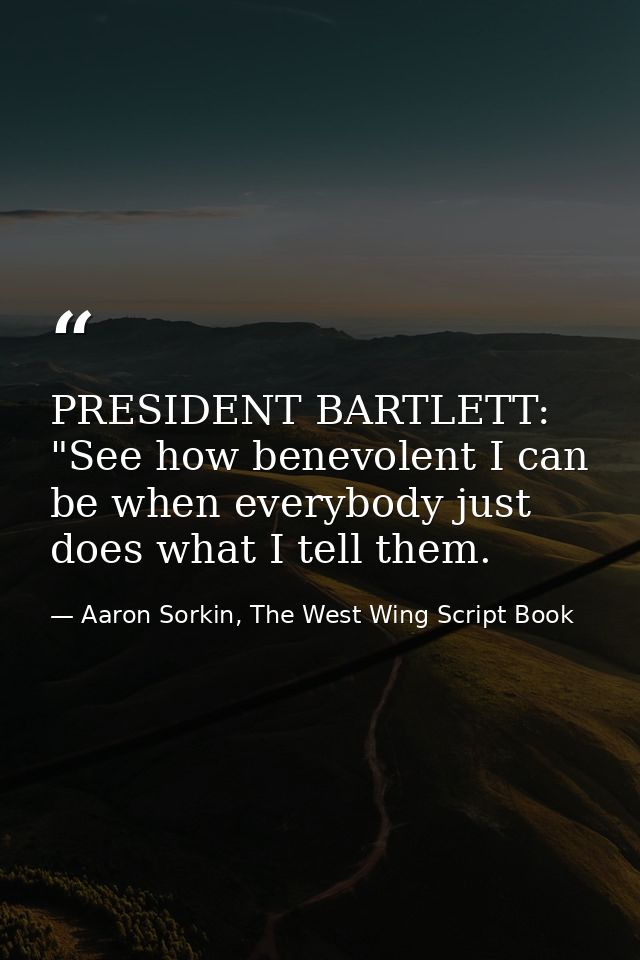PRESIDENT BARTLETT: "See how benevolent I can be when everybody just does what I tell them. — Aaron Sorkin, The West Wing Script Book