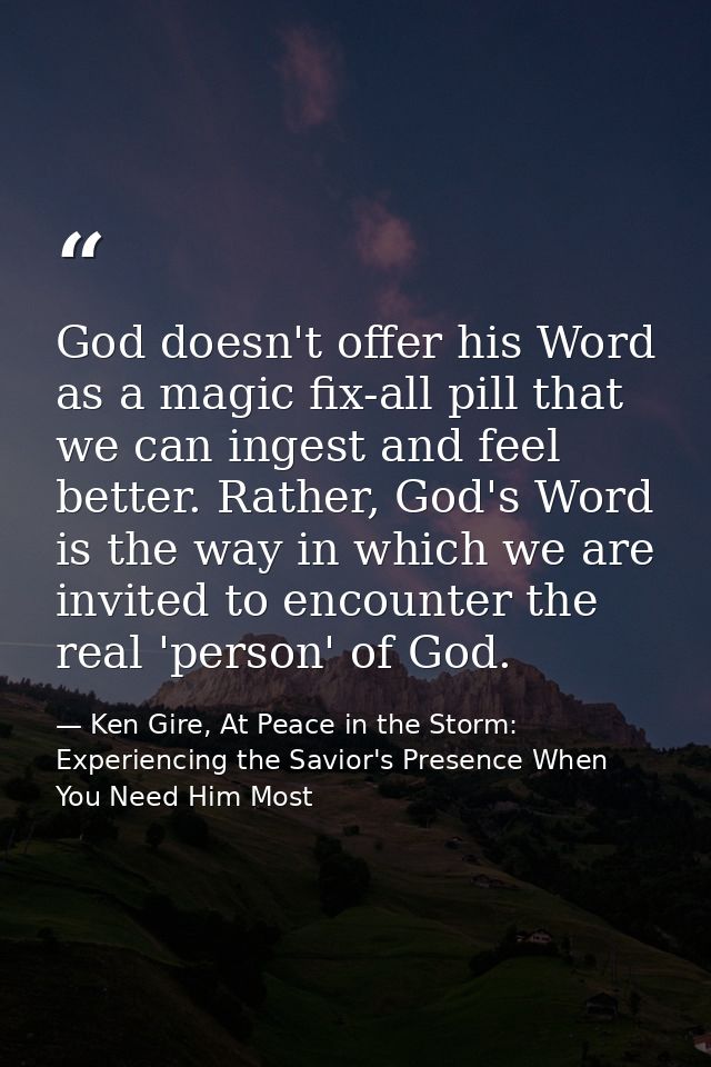 God doesn't offer his Word as a magic fix-all pill that we can ingest and feel better. Rather, God's Word is the way in  — Ken Gire, At Peace in the Storm: Experiencing the Savior's Presence When You Need Him Most