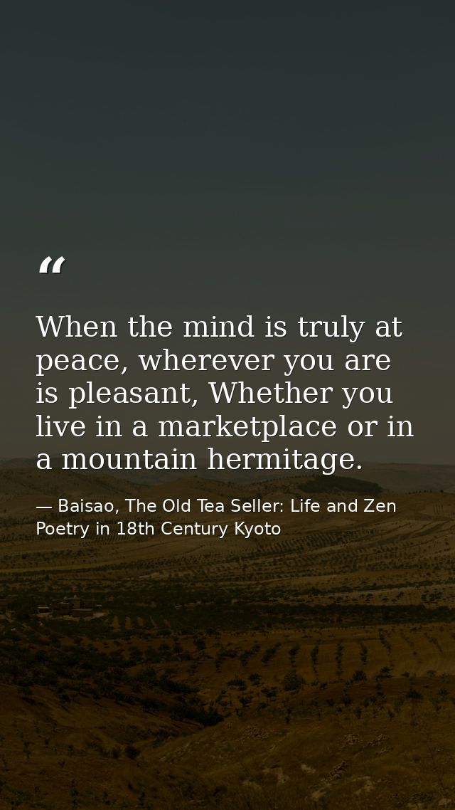 When the mind is truly at peace, wherever you are is pleasant, Whether you live in a marketplace or in a mountain hermit — Baisao, The Old Tea Seller: Life and Zen Poetry in 18th Century Kyoto