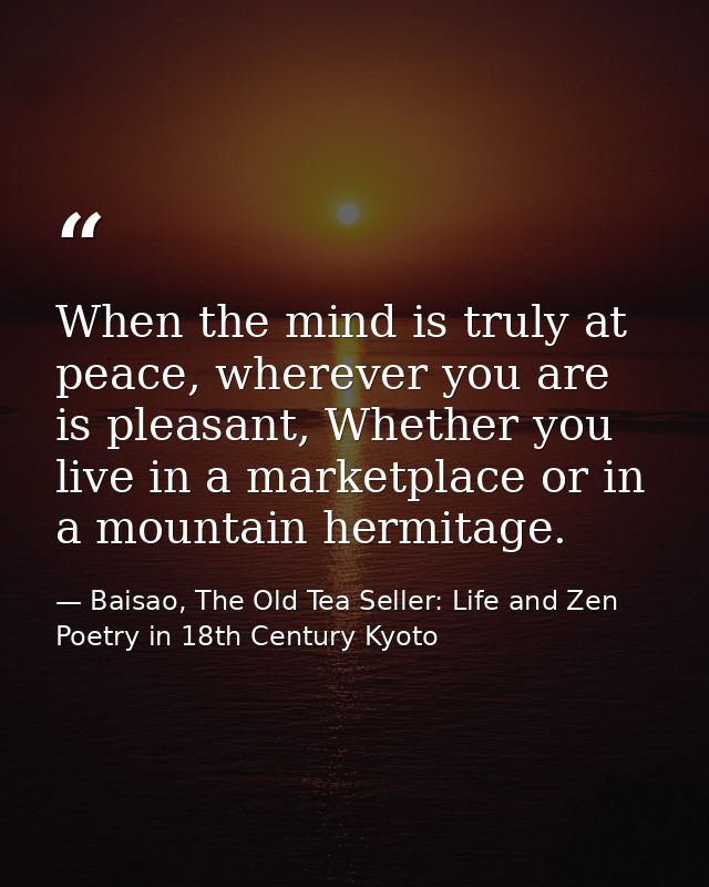 When the mind is truly at peace, wherever you are is pleasant, Whether you live in a marketplace or in a mountain hermit — Baisao, The Old Tea Seller: Life and Zen Poetry in 18th Century Kyoto