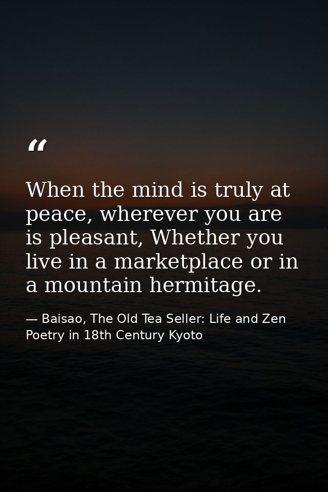 When the mind is truly at peace, wherever you are is pleasant, Whether you live in a marketplace or in a mountain hermit — Baisao, The Old Tea Seller: Life and Zen Poetry in 18th Century Kyoto