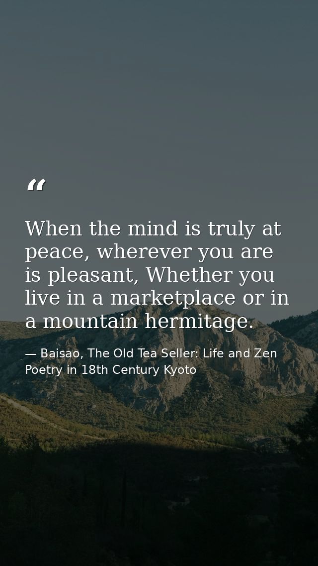 When the mind is truly at peace, wherever you are is pleasant, Whether you live in a marketplace or in a mountain hermit — Baisao, The Old Tea Seller: Life and Zen Poetry in 18th Century Kyoto