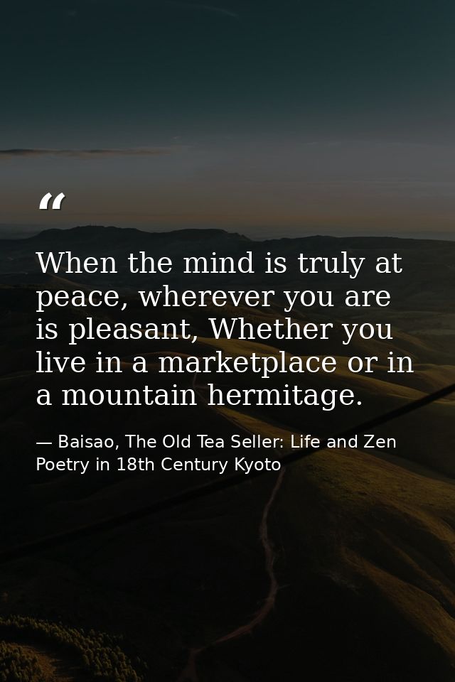 When the mind is truly at peace, wherever you are is pleasant, Whether you live in a marketplace or in a mountain hermit — Baisao, The Old Tea Seller: Life and Zen Poetry in 18th Century Kyoto