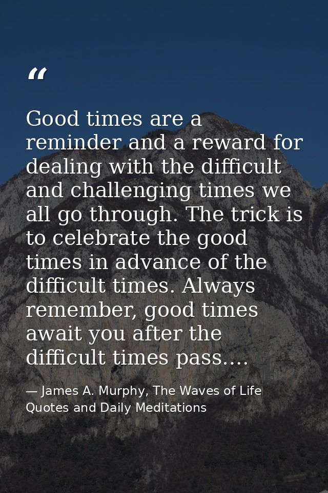 Good times are a reminder and a reward for dealing with the difficult and challenging times we all go through. The trick — James A. Murphy, The Waves of Life Quotes and Daily Meditations