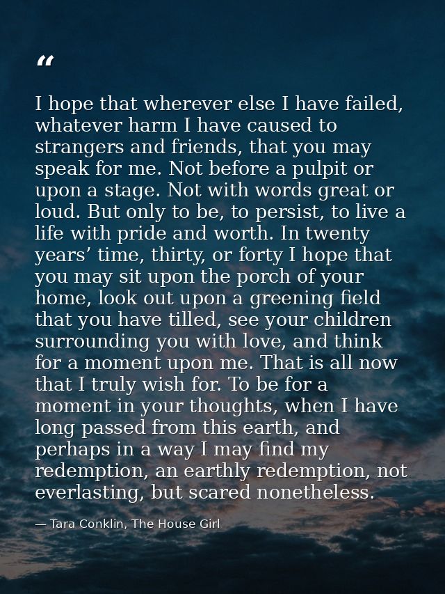 I hope that wherever else I have failed, whatever harm I have caused to strangers and friends, that you may speak for me — Tara Conklin, The House Girl