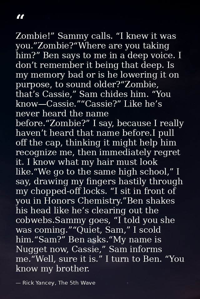 Zombie!” Sammy calls. “I knew it was you.”Zombie?“Where are you taking him?” Ben says to me in a deep voice. I don’t rem — Rick Yancey, The 5th Wave