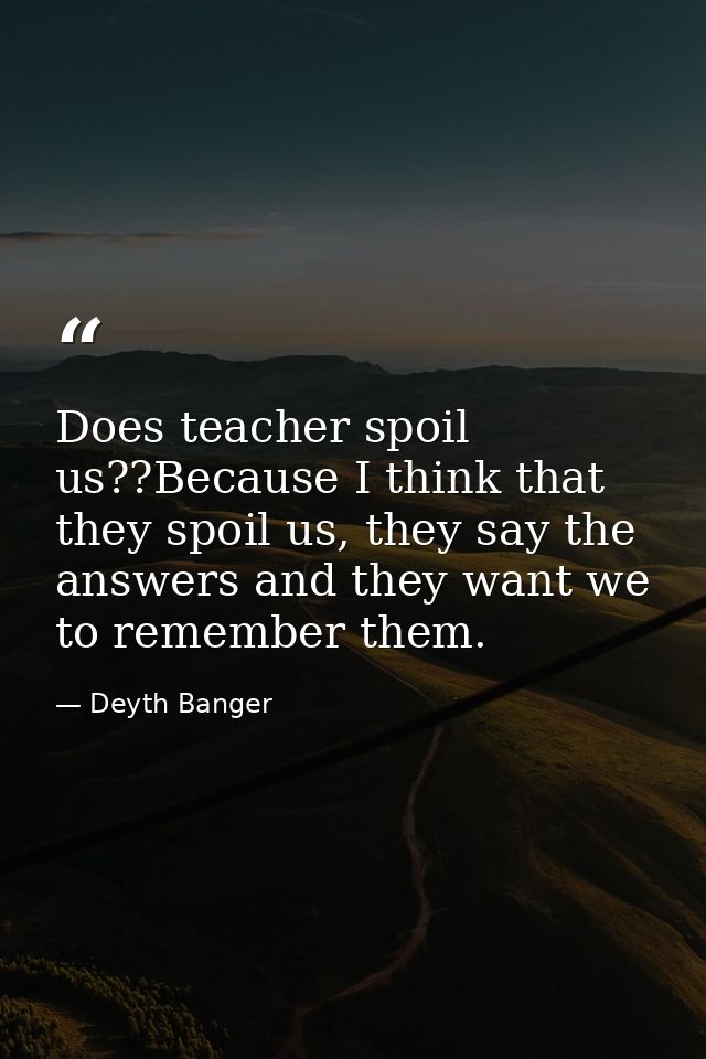 Does teacher spoil us??Because I think that they spoil us, they say the answers and they want we to remember them. — Deyth Banger