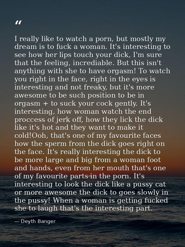 I really like to watch a porn, but mostly my dream is to fuck a woman. It's interesting to see how her lips touch your d — Deyth Banger