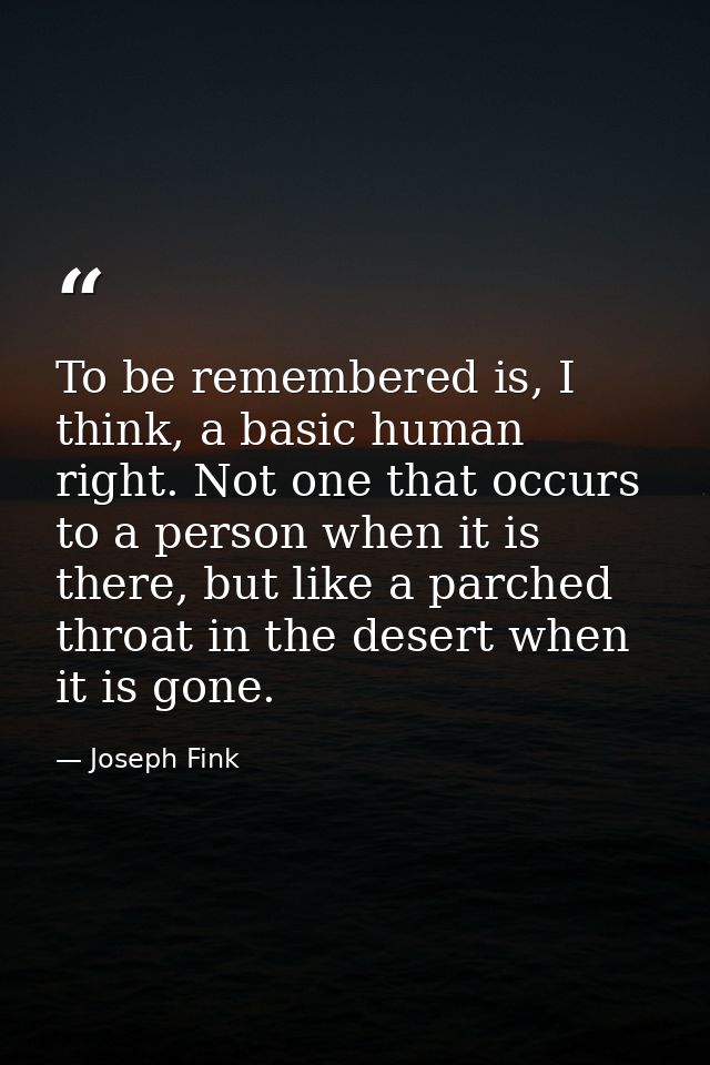 To be remembered is, I think, a basic human right. Not one that occurs to a person when it is there, but like a parched  — Joseph Fink