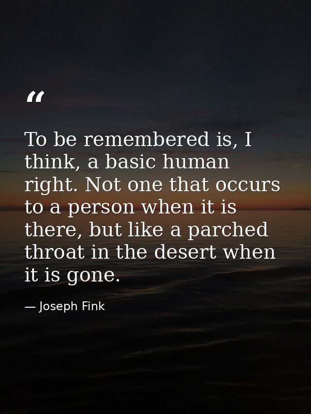 To be remembered is, I think, a basic human right. Not one that occurs to a person when it is there, but like a parched  — Joseph Fink
