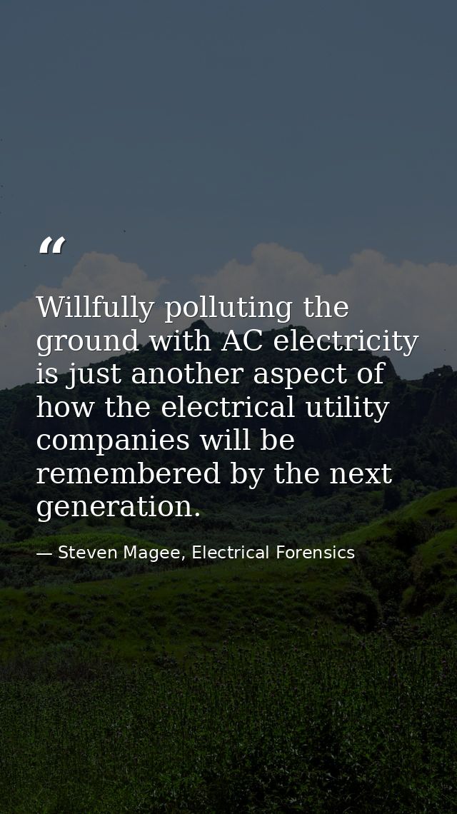 Willfully polluting the ground with AC electricity is just another aspect of how the electrical utility companies will b — Steven Magee, Electrical Forensics