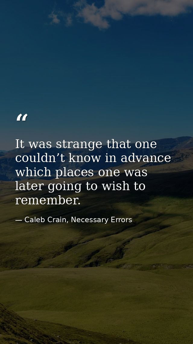 It was strange that one couldn’t know in advance which places one was later going to wish to remember. — Caleb Crain, Necessary Errors