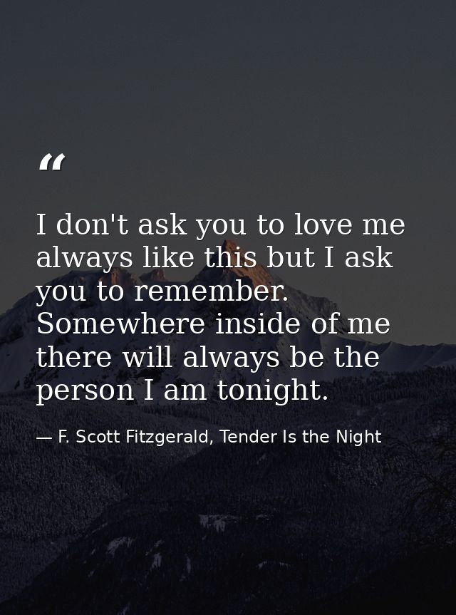 I don't ask you to love me always like this but I ask you to remember. Somewhere inside of me there will always be the p — F. Scott Fitzgerald, Tender Is the Night