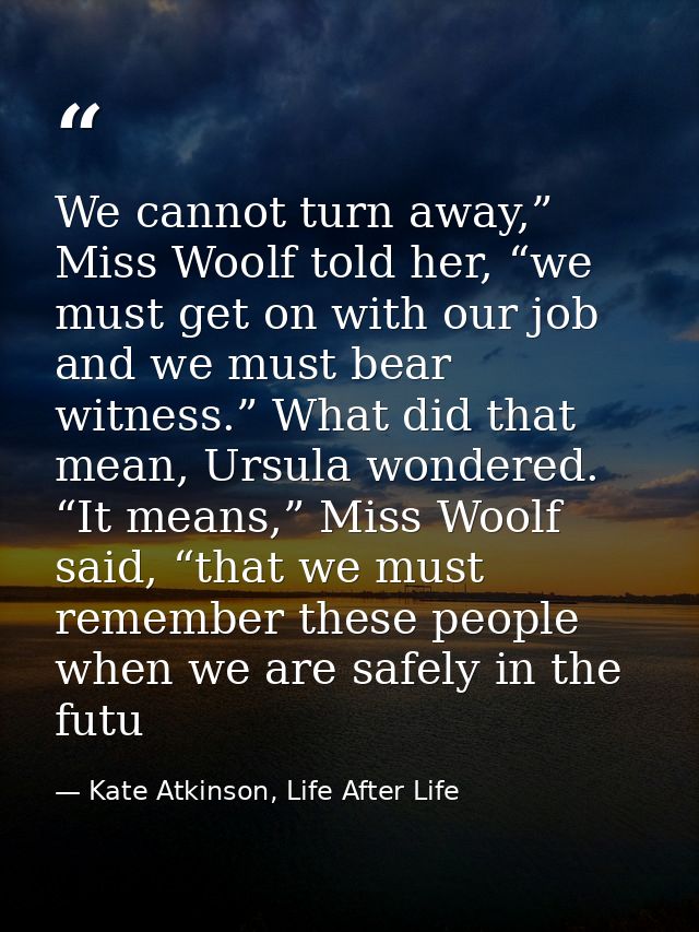 We cannot turn away,” Miss Woolf told her, “we must get on with our job and we must bear witness.” What did that mean, U — Kate Atkinson, Life After Life