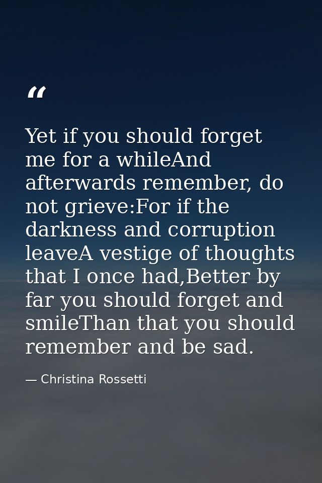 Yet if you should forget me for a whileAnd afterwards remember, do not grieve:For if the darkness and corruption leaveA  — Christina Rossetti