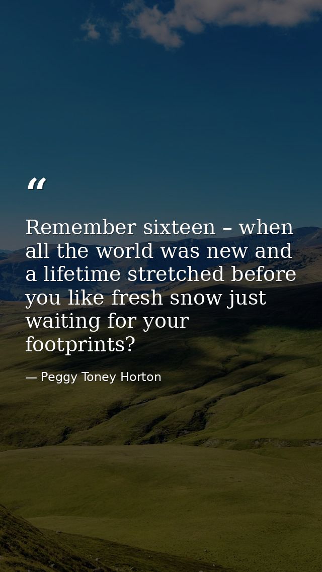 Remember sixteen – when all the world was new and a lifetime stretched before you like fresh snow just waiting for your  — Peggy Toney Horton