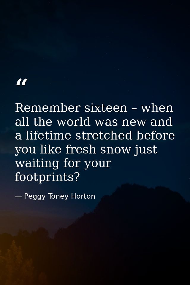 Remember sixteen – when all the world was new and a lifetime stretched before you like fresh snow just waiting for your  — Peggy Toney Horton
