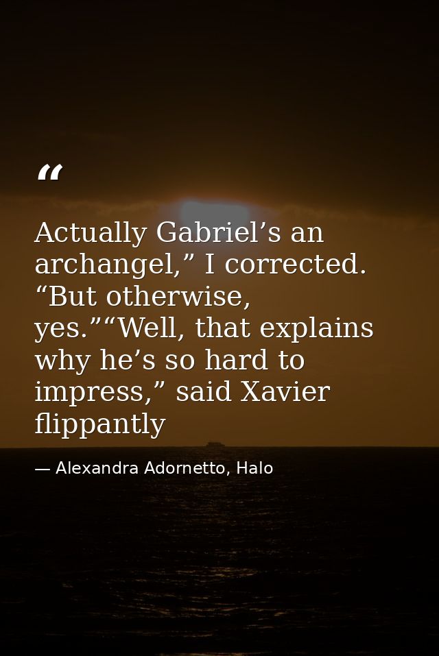Actually Gabriel’s an archangel,” I corrected. “But otherwise, yes.”“Well, that explains why he’s so hard to impress,” s — Alexandra Adornetto, Halo