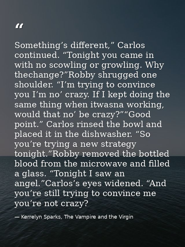 Something’s different,” Carlos continued. “Tonight you came in with no scowling or growling. Why thechange?”Robby shrugg — Kerrelyn Sparks, The Vampire and the Virgin
