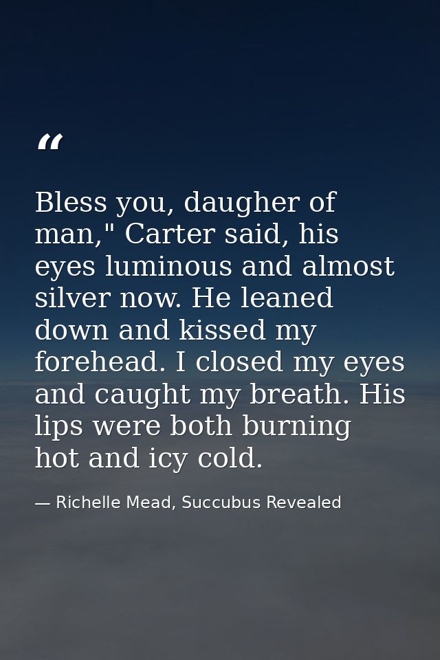 Bless you, daugher of man," Carter said, his eyes luminous and almost silver now. He leaned down and kissed my forehead. — Richelle Mead, Succubus Revealed