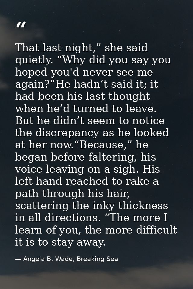That last night,” she said quietly. “Why did you say you hoped you'd never see me again?”He hadn’t said it; it had been  — Angela B. Wade, Breaking Sea
