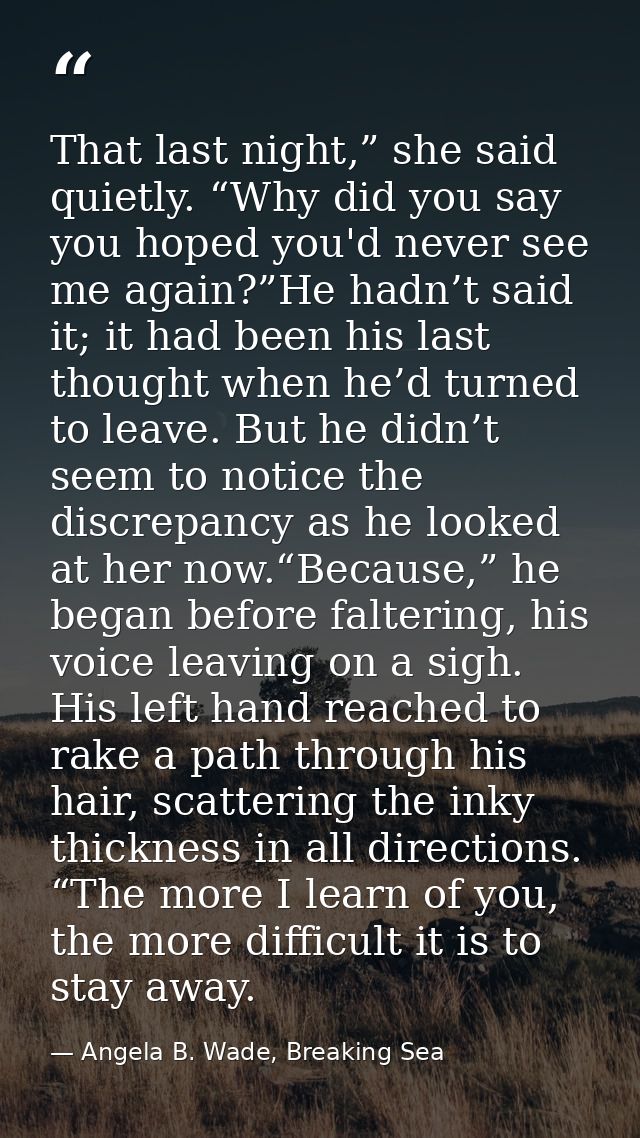 That last night,” she said quietly. “Why did you say you hoped you'd never see me again?”He hadn’t said it; it had been  — Angela B. Wade, Breaking Sea