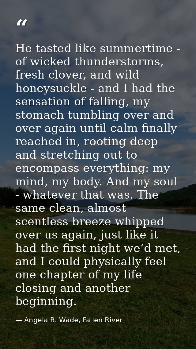 He tasted like summertime - of wicked thunderstorms, fresh clover, and wild honeysuckle - and I had the sensation of fal — Angela B. Wade, Fallen River