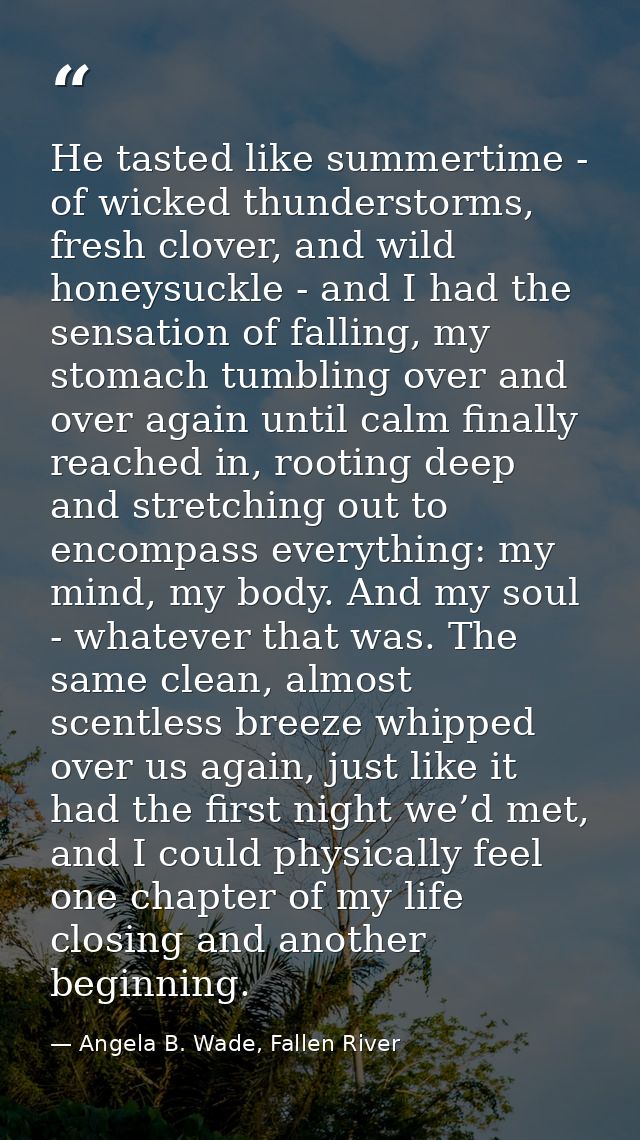 He tasted like summertime - of wicked thunderstorms, fresh clover, and wild honeysuckle - and I had the sensation of fal — Angela B. Wade, Fallen River