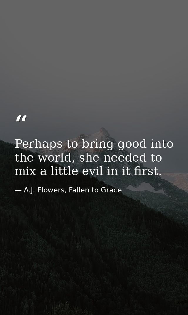 Perhaps to bring good into the world, she needed to mix a little evil in it first. — A.J. Flowers, Fallen to Grace
