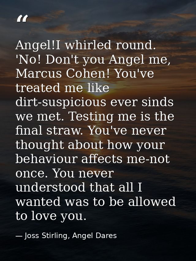 Angel!I whirled round. 'No! Don't you Angel me, Marcus Cohen! You've treated me like dirt-suspicious ever sinds we met.  — Joss Stirling, Angel Dares