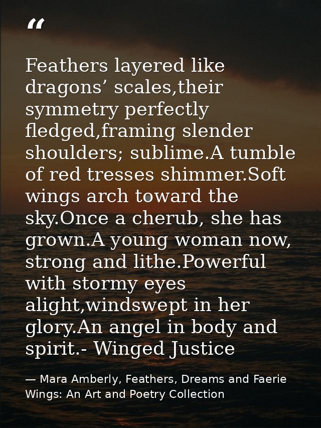 Feathers layered like dragons’ scales,their symmetry perfectly fledged,framing slender shoulders; sublime.A tumble of re — Mara Amberly, Feathers, Dreams and Faerie Wings: An Art and Poetry Collection