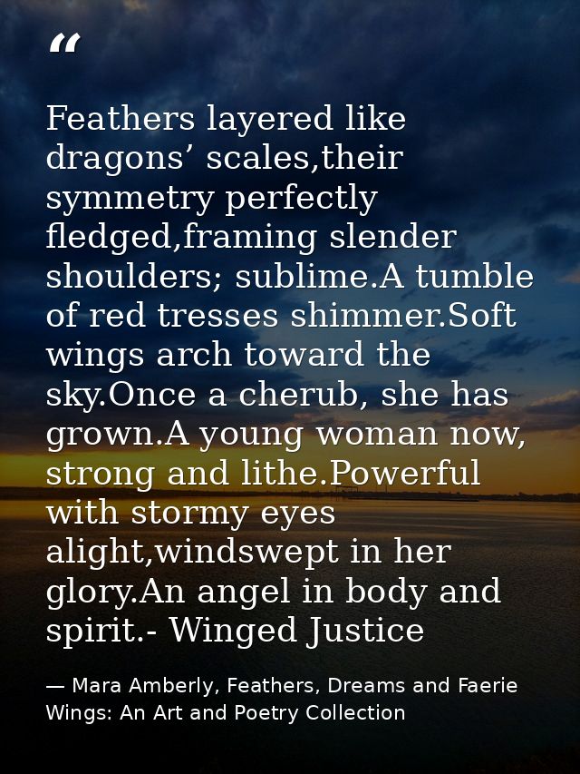 Feathers layered like dragons’ scales,their symmetry perfectly fledged,framing slender shoulders; sublime.A tumble of re — Mara Amberly, Feathers, Dreams and Faerie Wings: An Art and Poetry Collection