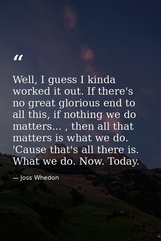Well, I guess I kinda worked it out. If there's no great glorious end to all this, if nothing we do matters... , then al — Joss Whedon