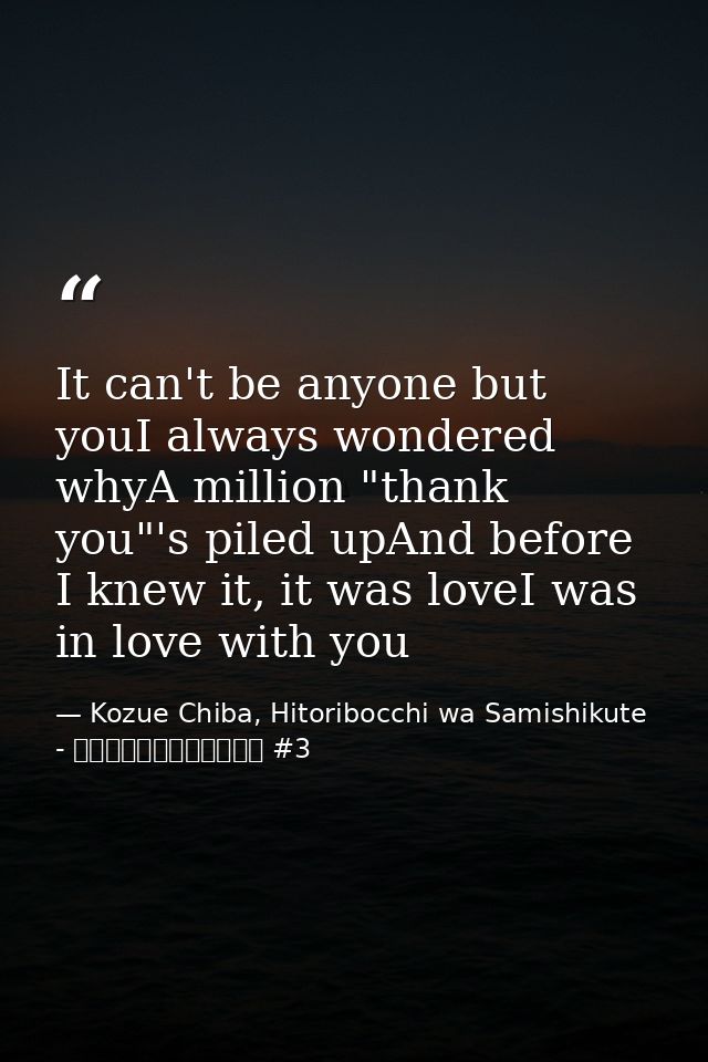 It can't be anyone but youI always wondered whyA million "thank you"'s piled upAnd before I knew it, it was loveI was in — Kozue Chiba, Hitoribocchi wa Samishikute - ひとりぼっちはさみしくて #3